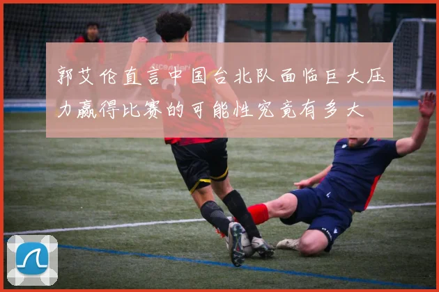 郭艾伦直言中国台北队面临巨大压力赢得比赛的可能性究竟有多大
