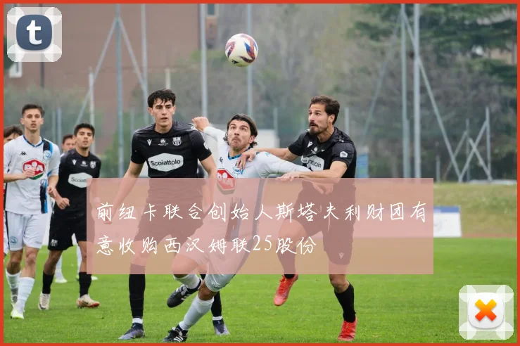 前纽卡联合创始人斯塔夫利财团有意收购西汉姆联25股份