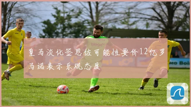 皇马淡化签恩佐可能性要价12亿罗马诺表示乐观态度