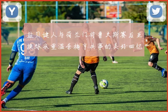 盐贝健人与荷兰门将鲁夫斯赛后互换球衣重温奈梅亨共事的美好回忆