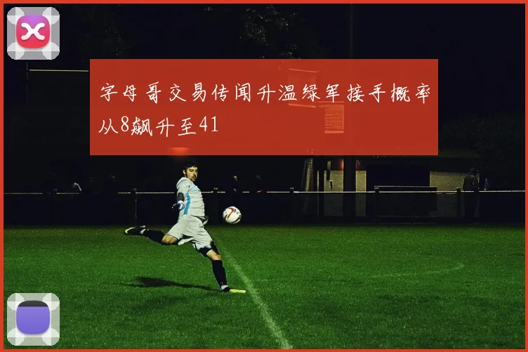 字母哥交易传闻升温绿军接手概率从8飙升至41