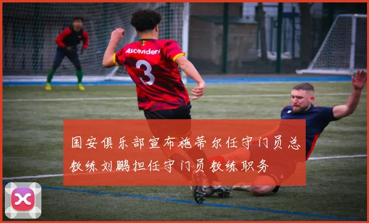 国安俱乐部宣布施蒂尔任守门员总教练刘鹏担任守门员教练职务