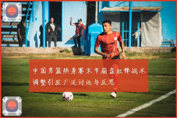 中国男篮热身赛末节崩盘杜锋战术调整引发广泛讨论与反思