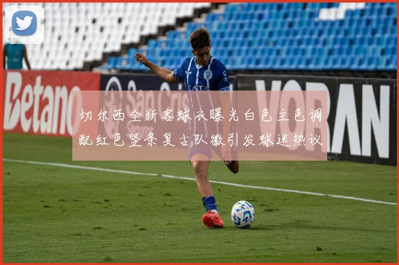切尔西全新客球衣曝光白色主色调配红色竖条复古队徽引发球迷热议