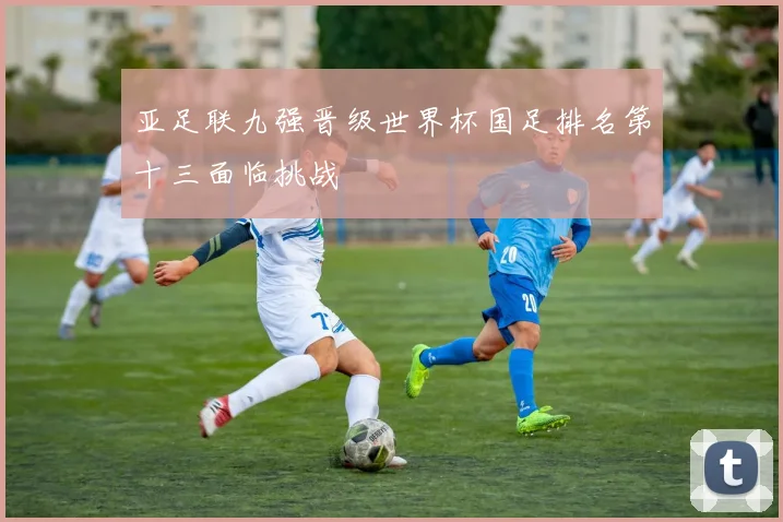 亚足联九强晋级世界杯国足排名第十三面临挑战