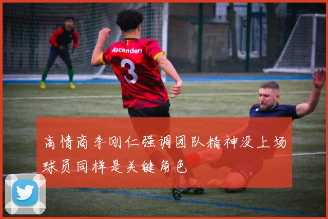 高情商李刚仁强调团队精神没上场球员同样是关键角色