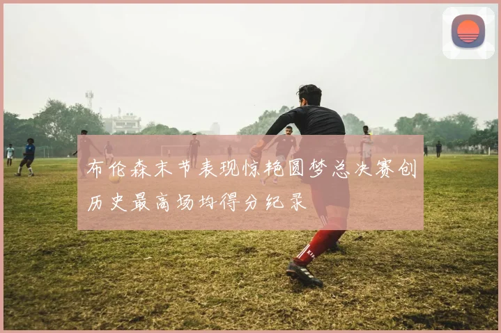 布伦森末节表现惊艳圆梦总决赛创历史最高场均得分纪录