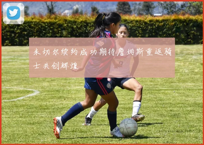 米切尔续约成功期待詹姆斯重返骑士共创辉煌